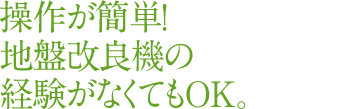 操作が簡単！ 地盤改良機の 経験がなくてもOK。